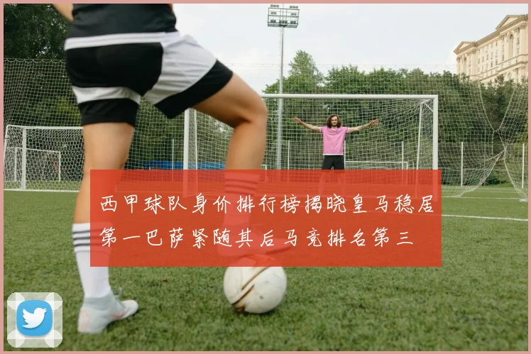 西甲球队身价排行榜揭晓皇马稳居第一巴萨紧随其后马竞排名第三