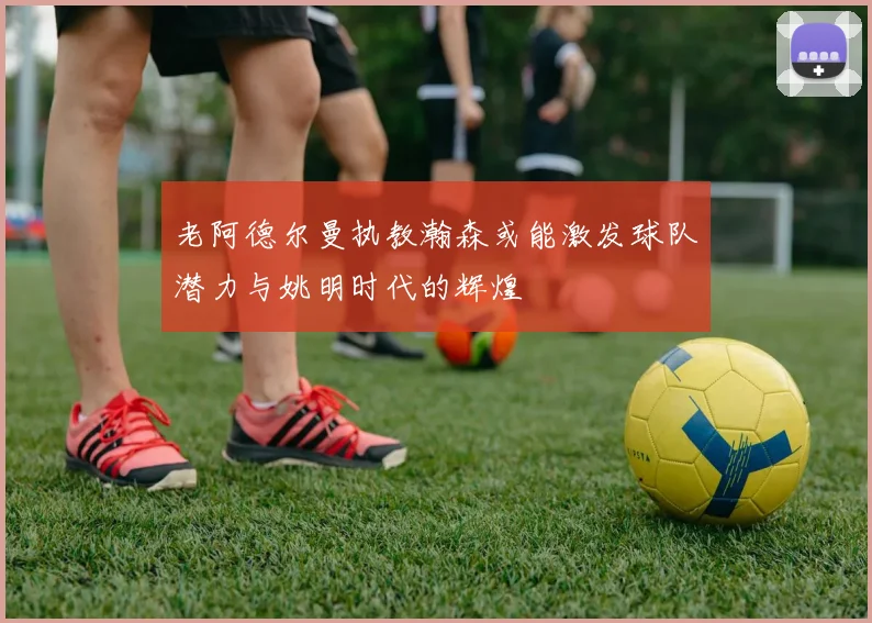 老阿德尔曼执教瀚森或能激发球队潜力与姚明时代的辉煌