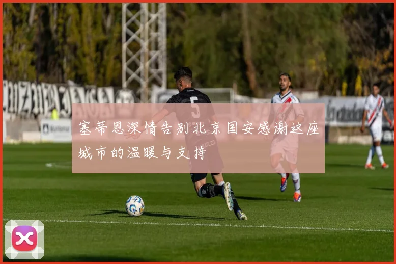 塞蒂恩深情告别北京国安感谢这座城市的温暖与支持