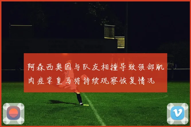 阿森西奥因与队友相撞导致颈部肌肉痉挛皇马将持续观察恢复情况