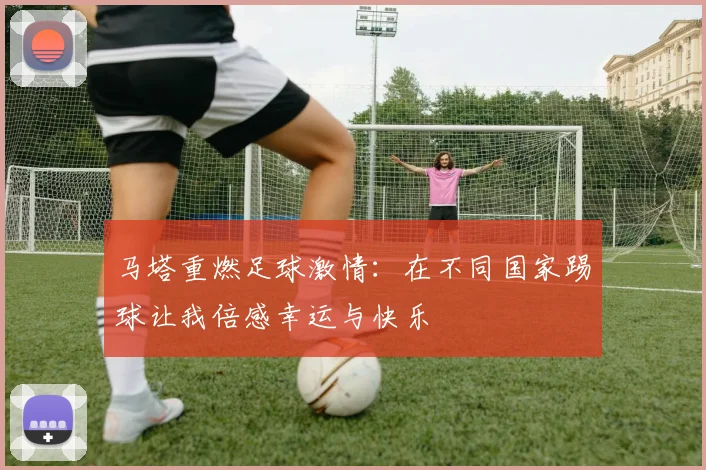 马塔重燃足球激情：在不同国家踢球让我倍感幸运与快乐