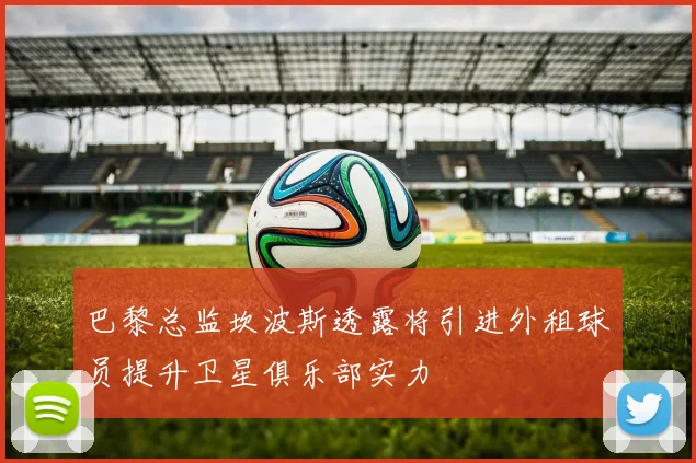 巴黎总监坎波斯透露将引进外租球员提升卫星俱乐部实力