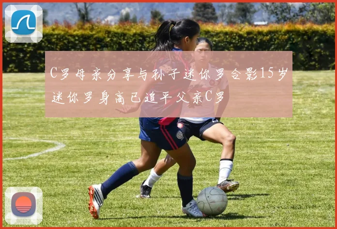 C罗母亲分享与孙子迷你罗合影15岁迷你罗身高已追平父亲C罗