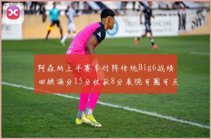 阿森纳上半赛季对阵传统Big6战绩回顾满分15分收获8分表现可圈可点