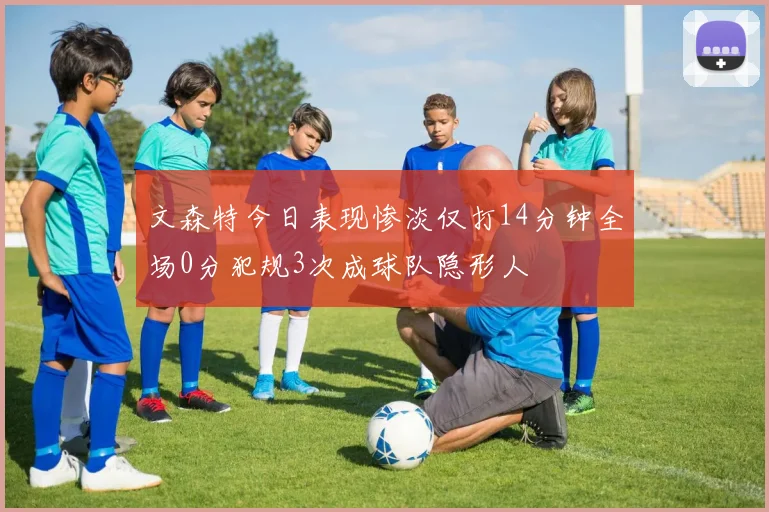 文森特今日表现惨淡仅打14分钟全场0分犯规3次成球队隐形人