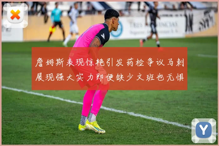 詹姆斯表现惊艳引发药检争议马刺展现强大实力即便缺少文班也无惧挑战