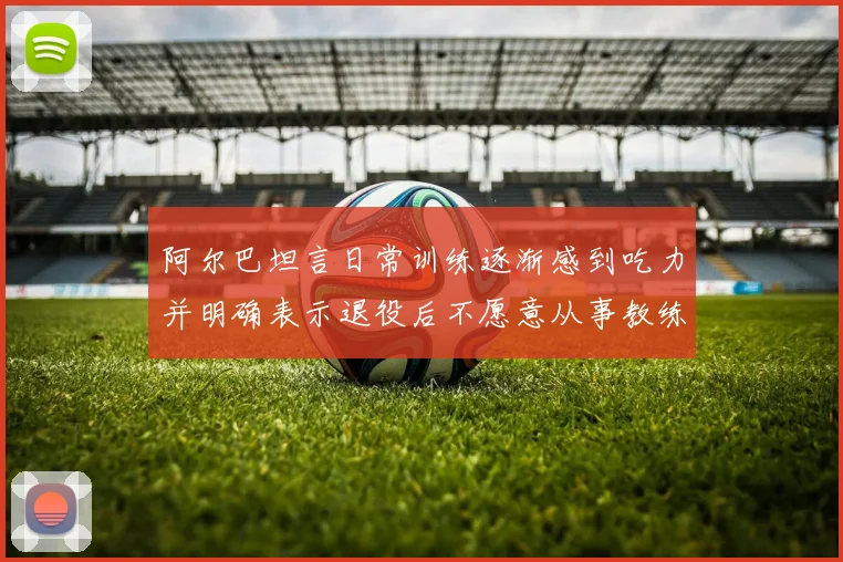 阿尔巴坦言日常训练逐渐感到吃力并明确表示退役后不愿意从事教练工作