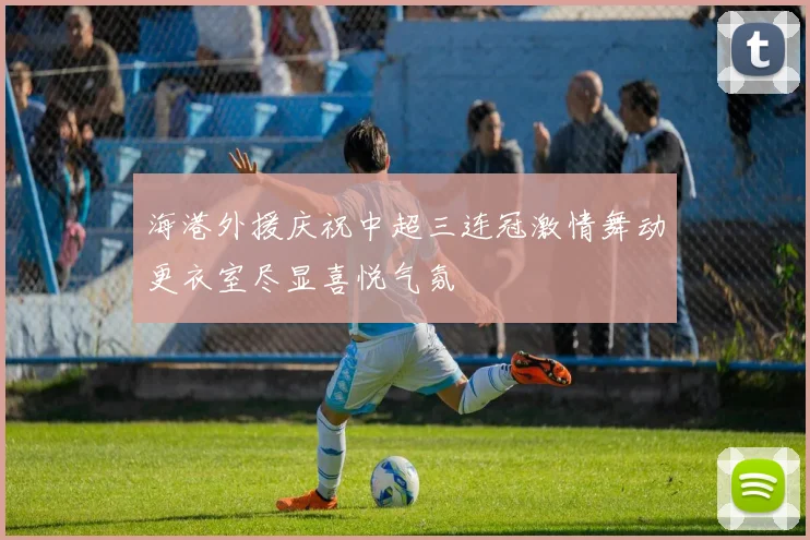 海港外援庆祝中超三连冠激情舞动更衣室尽显喜悦气氛