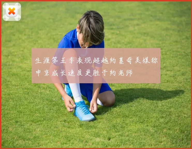 生涯第五季表现超越约基奇美媒称申京成长速度更胜于约老师