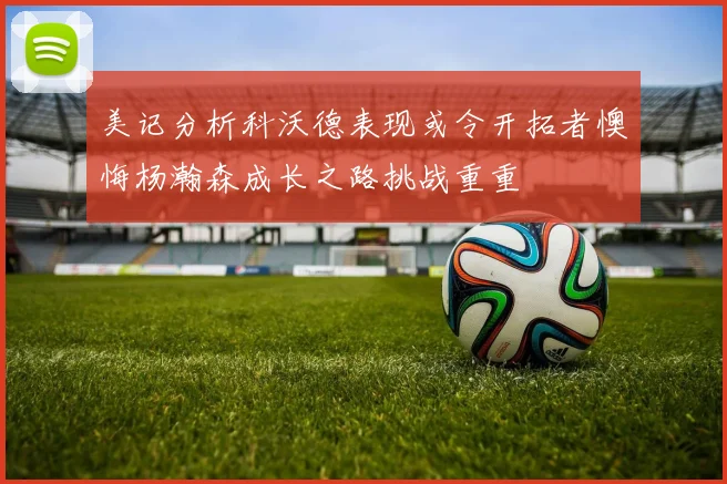 美记分析科沃德表现或令开拓者懊悔杨瀚森成长之路挑战重重