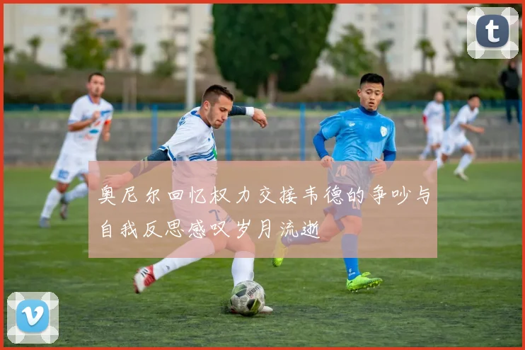 奥尼尔回忆权力交接韦德的争吵与自我反思感叹岁月流逝