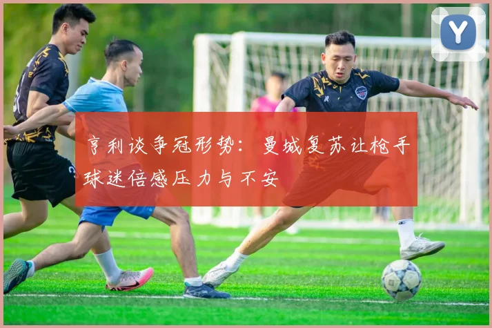 亨利谈争冠形势：曼城复苏让枪手球迷倍感压力与不安