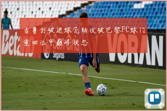 吉鲁打破进球荒助攻破巴黎FC球门重回法甲巅峰状态