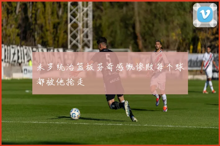 米罗统治篮板芬奇感慨惨败每个球都被他抢走