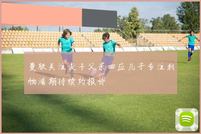 曼联关注麦卡父亲回应儿子专注利物浦期待续约报价