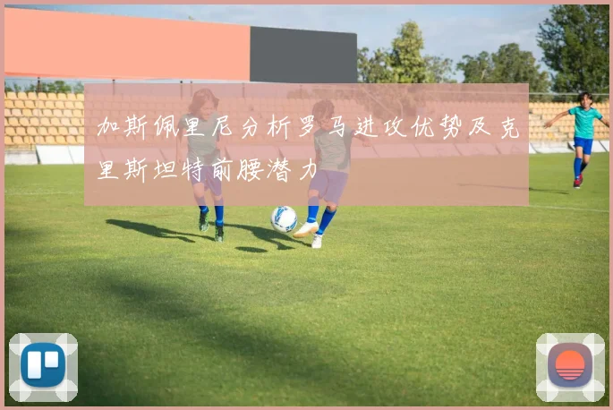 加斯佩里尼分析罗马进攻优势及克里斯坦特前腰潜力