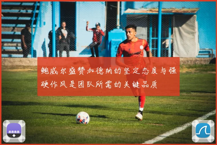 鲍威尔盛赞加德纳的坚定态度与强硬作风是团队所需的关键品质