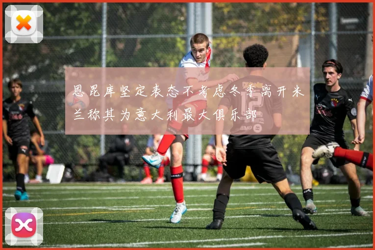 恩昆库坚定表态不考虑冬季离开米兰称其为意大利最大俱乐部