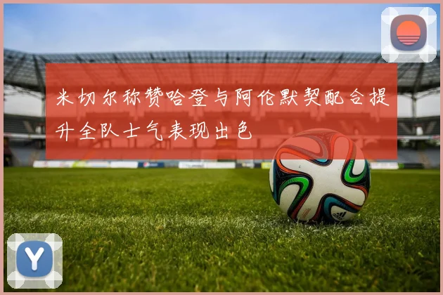 米切尔称赞哈登与阿伦默契配合提升全队士气表现出色