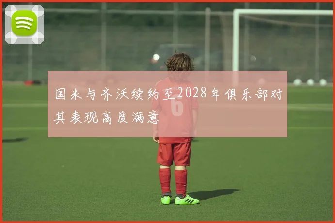 国米与齐沃续约至2028年俱乐部对其表现高度满意