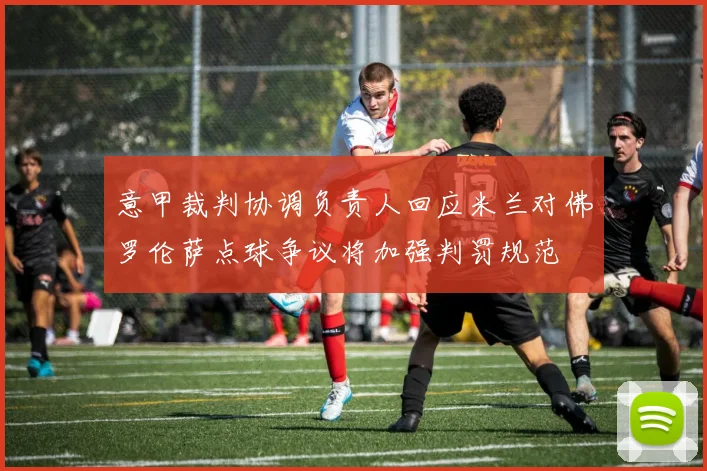 意甲裁判协调负责人回应米兰对佛罗伦萨点球争议将加强判罚规范