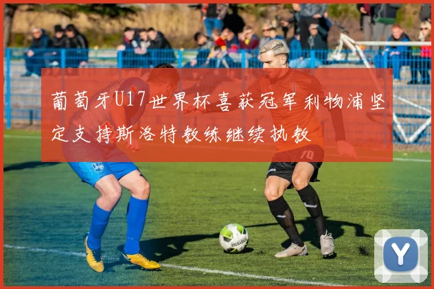 葡萄牙U17世界杯喜获冠军利物浦坚定支持斯洛特教练继续执教
