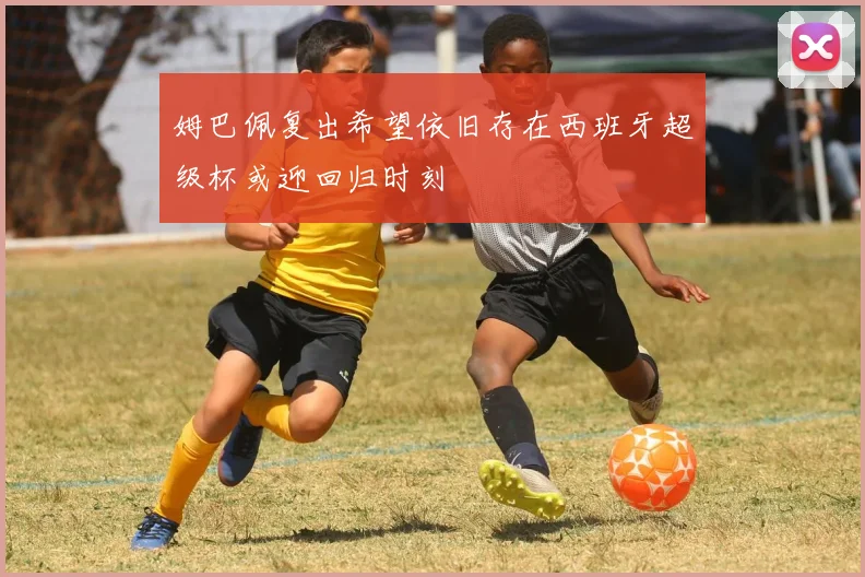 姆巴佩复出希望依旧存在西班牙超级杯或迎回归时刻