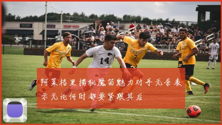 阿莱格里揭秘魔笛魅力对手无奈表示无论何时都要紧跟其后