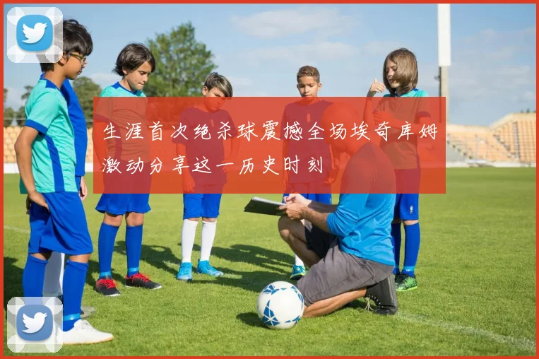 生涯首次绝杀球震撼全场埃奇库姆激动分享这一历史时刻