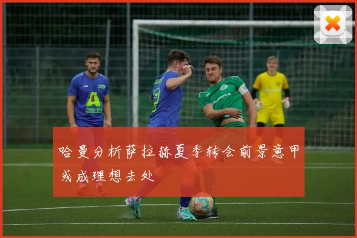 哈曼分析萨拉赫夏季转会前景意甲或成理想去处