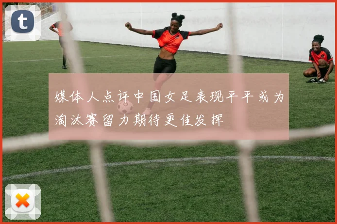 媒体人点评中国女足表现平平或为淘汰赛留力期待更佳发挥