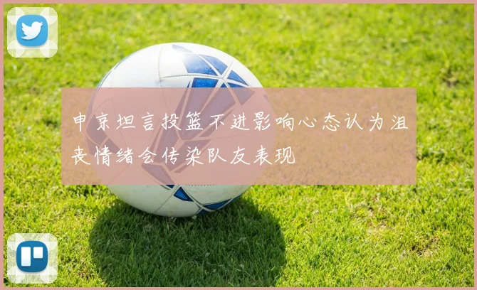 申京坦言投篮不进影响心态认为沮丧情绪会传染队友表现