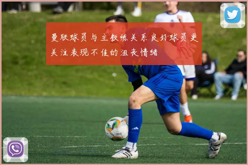 曼联球员与主教练关系良好球员更关注表现不佳的沮丧情绪