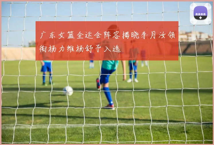 广东女篮全运会阵容揭晓李月汝领衔杨力维杨舒予入选