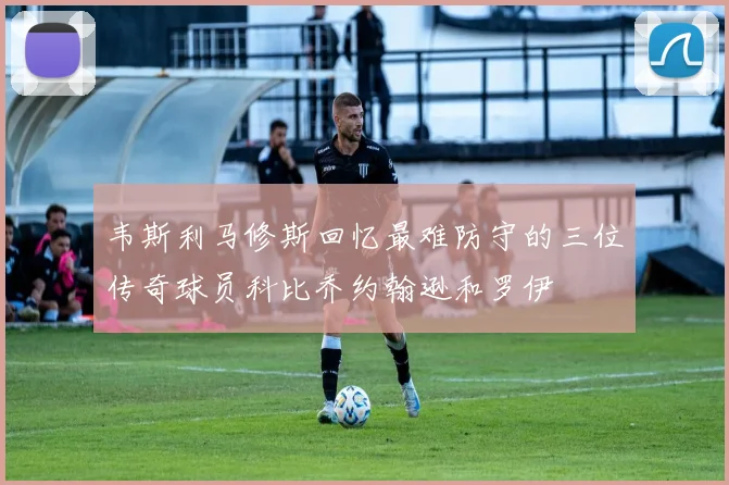 韦斯利马修斯回忆最难防守的三位传奇球员科比乔约翰逊和罗伊